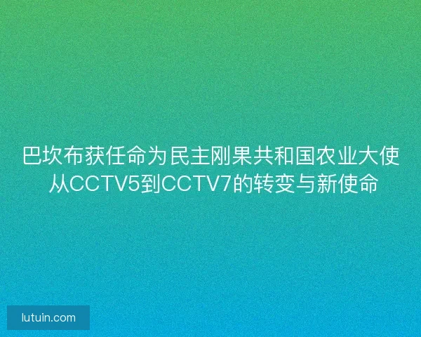 巴坎布获任命为民主刚果共和国农业大使 从CCTV5到CCTV7的转变与新使命 巴坎布获任命为民主刚果共和国农业大使 从CCTV5到CCTV7的转变与新使命