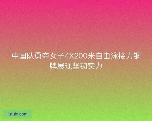 中国队勇夺女子4X200米自由泳接力铜牌展现坚韧实力