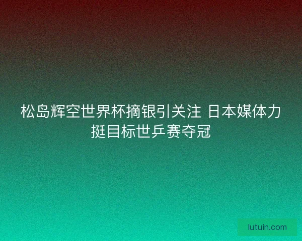 松岛辉空世界杯摘银引关注 日本媒体力挺目标世乒赛夺冠 松岛辉空世界杯摘银引关注 日本媒体力挺目标世乒赛夺冠