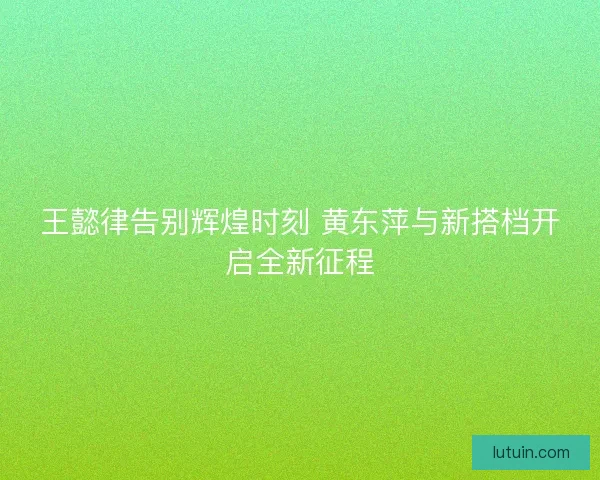 王懿律告别辉煌时刻 黄东萍与新搭档开启全新征程