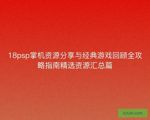 18psp掌机资源分享与经典游戏回顾全攻略指南精选资源汇总篇
