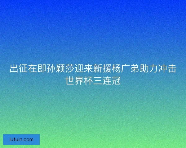 出征在即孙颖莎迎来新援杨广弟助力冲击世界杯三连冠