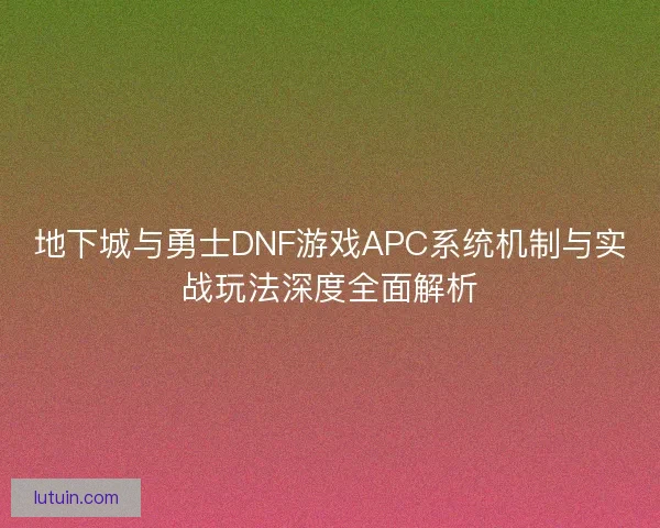 地下城与勇士DNF游戏APC系统机制与实战玩法深度全面解析