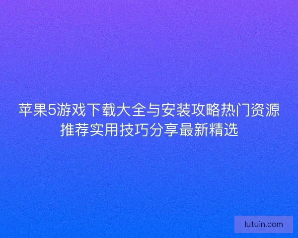 苹果5游戏下载大全与安装攻略热门资源推荐实用技巧分享最新精选