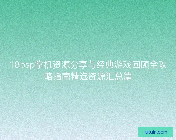 18psp掌机资源分享与经典游戏回顾全攻略指南精选资源汇总篇 18psp掌机资源分享与经典游戏回顾全攻略指南精选资源汇总篇