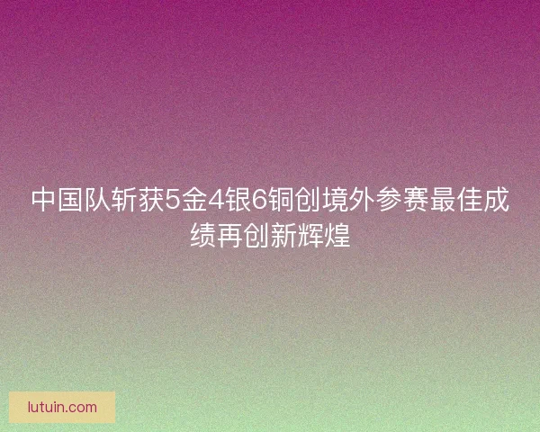 中国队斩获5金4银6铜创境外参赛最佳成绩再创新辉煌 中国队斩获5金4银6铜创境外参赛最佳成绩再创新辉煌