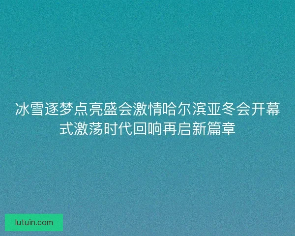 冰雪逐梦点亮盛会激情哈尔滨亚冬会开幕式激荡时代回响再启新篇章 冰雪逐梦点亮盛会激情哈尔滨亚冬会开幕式激荡时代回响再启新篇章