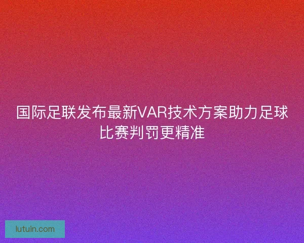 国际足联发布最新VAR技术方案助力足球比赛判罚更精准 国际足联发布最新VAR技术方案助力足球比赛判罚更精准