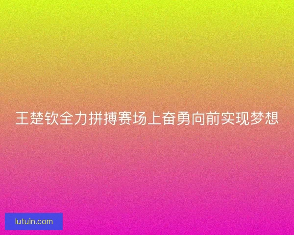 王楚钦全力拼搏赛场上奋勇向前实现梦想 王楚钦全力拼搏赛场上奋勇向前实现梦想