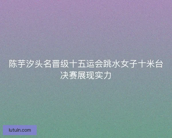 陈芋汐头名晋级十五运会跳水女子十米台决赛展现实力