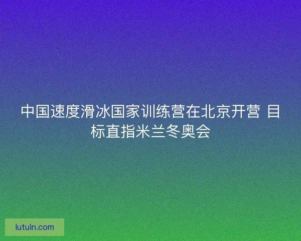 中国速度滑冰国家训练营在北京开营 目标直指米兰冬奥会 中国速度滑冰国家训练营在北京开营 目标直指米兰冬奥会