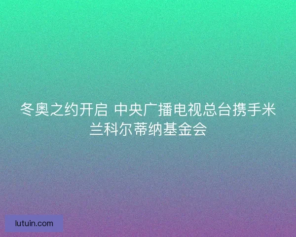 冬奥之约开启 中央广播电视总台携手米兰科尔蒂纳基金会