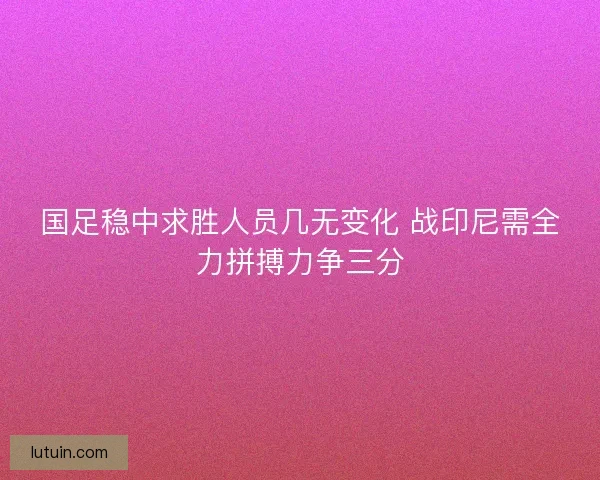 国足稳中求胜人员几无变化 战印尼需全力拼搏力争三分
