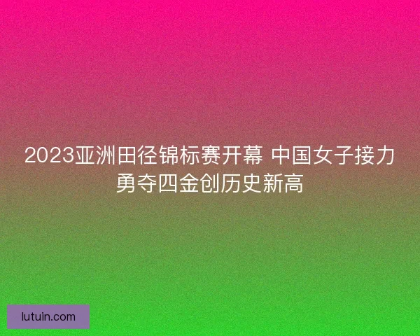 2023亚洲田径锦标赛开幕 中国女子接力勇夺四金创历史新高