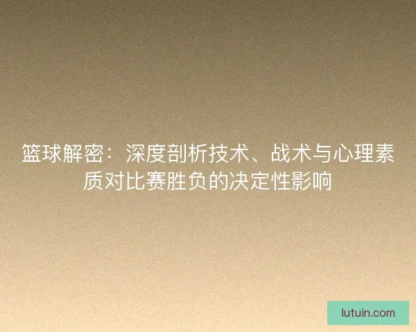 篮球解密:深度剖析技术、战术与心理素质对比赛胜负的决定性影响 篮球解密:深度剖析技术、战术与心理素质对比赛胜负的决定性影响