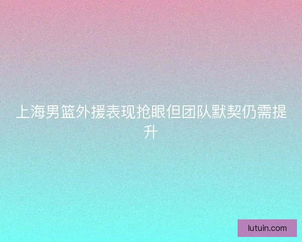 上海男篮外援表现抢眼但团队默契仍需提升 上海男篮外援表现抢眼但团队默契仍需提升