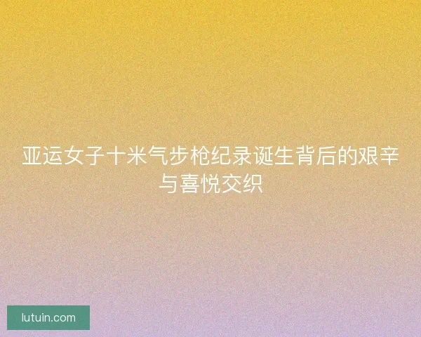 亚运女子十米气步枪纪录诞生背后的艰辛与喜悦交织 亚运女子十米气步枪纪录诞生背后的艰辛与喜悦交织
