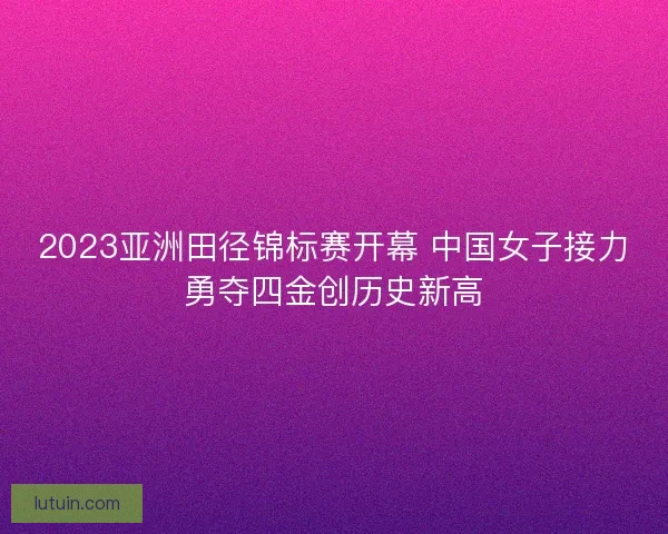 2023亚洲田径锦标赛开幕 中国女子接力勇夺四金创历史新高 2023亚洲田径锦标赛开幕 中国女子接力勇夺四金创历史新高