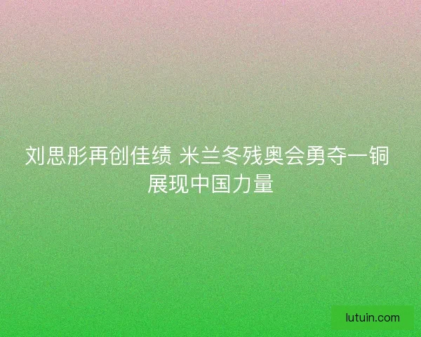 刘思彤再创佳绩 米兰冬残奥会勇夺一铜 展现中国力量 刘思彤再创佳绩 米兰冬残奥会勇夺一铜 展现中国力量