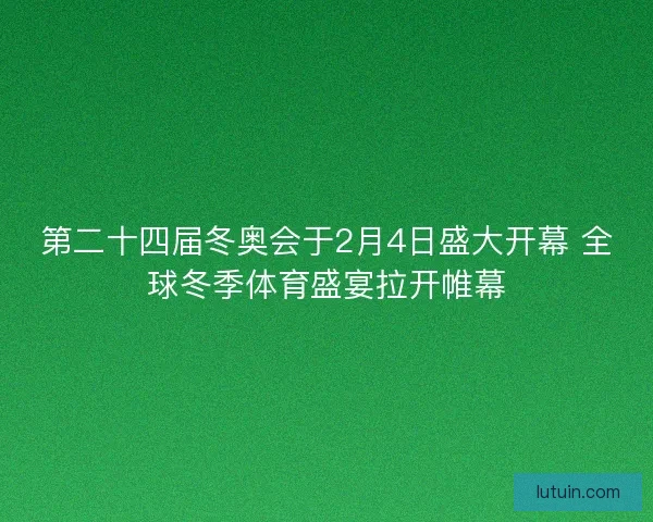 第二十四届冬奥会于2月4日盛大开幕 全球冬季体育盛宴拉开帷幕 第二十四届冬奥会于2月4日盛大开幕 全球冬季体育盛宴拉开帷幕